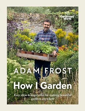 Gardener’s World: How I Garden: Könnyű ötletek és inspiráció gyönyörű kertek készítéséhez bárhol